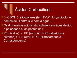 Ácidos Carboxílicos
 ( - COOH ) são polares (tem FVW, força dipolo e
  pontes de H entre si e com a água)
 Os 4 primeiros ácidos são solúveis em água devido
  à polaridade e às pontes de H
 PE (ácidos) > PE (álcoois) > PE (aldeídos e
  cetonas) > PE (éter) > PE (Hidrocarboneto
  Correspondente)
 