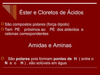 Éster e Cloretos de Ácidos
 São compostos polares (força dipolo)
 Tem PE próximos ao PE dos aldeídos e
    cetonas correspondentes


                Amidas e Aminas

    São polares pois formam pontes de H ( entre o
    N e o H ) , são solúveis em água
 
