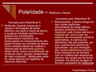 Polaridade – Molécula e Átomo
                                            Conceitos para Relembrar III:
      Conceito para Relembrar II:         Basicamente, o átomo abriga em
 Molécula: Quando iniciou-se o            seu núcleo partículas
  estudo e formulação da teoria            elementares de carga elétrica
  atômica, era dado o nome de átomo        positiva (prótons) e neutra (
  a qualquer entidade química que          nêutrons), este núcleo atômico é
  poderia ser considerada                  rodeado por uma nuvem de
  fundamental e indivisível. As            elétrons em movimento contínuo
  observações no comportamento dos         (eletrosfera). A maioria dos
  gases levaram ao conceito de átomo       elementos não são estáveis, por
  como unidade básica da matéria e         isso, quando dois átomos se
  relacionada ao elemento químico,         aproximam, há uma interação
  desta forma, houve uma distinção da      das núvens eletrônicas entre si.
  molécula como "porção fundamental        Esta interação se dá também
  de todo composto", obtida pela união     com os núcleos dos respectivos
  de vários átomos por ligações de         átomos, isto acaba por torná-los
  natureza diferente.                      estáveis. Os átomos se ligam e
                                           formam agregados de moléculas.

                                                         Propriedades Físicas
 