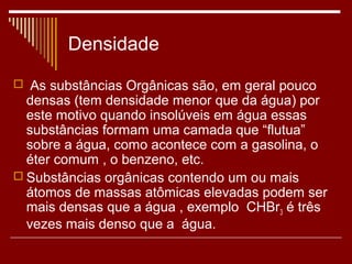 Densidade
 As substâncias Orgânicas são, em geral pouco
  densas (tem densidade menor que da água) por
  este motivo quando insolúveis em água essas
  substâncias formam uma camada que “flutua”
  sobre a água, como acontece com a gasolina, o
  éter comum , o benzeno, etc.
 Substâncias orgânicas contendo um ou mais
  átomos de massas atômicas elevadas podem ser
  mais densas que a água , exemplo CHBr3 é três
  vezes mais denso que a água.
 