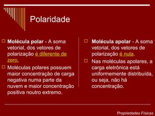 Polaridade

 Molécula polar - A soma        Molécula apolar - A soma
  vetorial, dos vetores de        vetorial, dos vetores de
  polarização é diferente de      polarização é nula.
  zero.                          Nas moléculas apolares, a
 Moléculas polares possuem       carga eletrônica está
  maior concentração de carga     uniformemente distribuída,
  negativa numa parte da          ou seja, não há
  nuvem e maior concentração      concentração.
  positiva noutro extremo.


                                             Propriedades Físicas
 