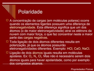 Polaridade
 A concentração de cargas (em moléculas polares) ocorre
  quando os elementos ligantes possuem uma diferença de
  eletronegatividade. Esta diferença significa que um dos
  átomos (o de maior eletronegatividade) atrai os elétrons da
  nuvem com maior força, o que faz concentrar neste a maior
  parte das cargas negativas.
 Toda ligação de dois átomos diferentes resulta em
  polarização, já que os átomos possuirão
  eletronegatividades diferentes. Exemplo: HCl, CaO, NaCl.
 Ligação de dois átomos iguais resulta em moléculas
  apolares. Ex: O2, N2, Cl2. Mas não é necessário serem dois
  átomos iguais para haver apolaridade, como por exemplo
  dos compostos alcanos.
                                             Propriedades Físicas
 