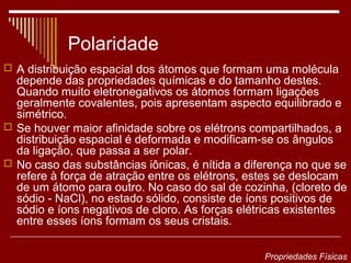 Polaridade
 A distribuição espacial dos átomos que formam uma molécula
  depende das propriedades químicas e do tamanho destes.
  Quando muito eletronegativos os átomos formam ligações
  geralmente covalentes, pois apresentam aspecto equilibrado e
  simétrico.
 Se houver maior afinidade sobre os elétrons compartilhados, a
  distribuição espacial é deformada e modificam-se os ângulos
  da ligação, que passa a ser polar.
 No caso das substâncias iônicas, é nítida a diferença no que se
  refere à força de atração entre os elétrons, estes se deslocam
  de um átomo para outro. No caso do sal de cozinha, (cloreto de
  sódio - NaCl), no estado sólido, consiste de íons positivos de
  sódio e íons negativos de cloro. As forças elétricas existentes
  entre esses íons formam os seus cristais.

                                                 Propriedades Físicas
 
