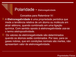 Polaridade - Eletronegatividade
                 Conceitos para Relembrar IV:
 A Eletronegatividade é uma propriedade periódica que
  mede a tendência relativa de um átomo ou molécula em
  atrair elétrons, quando combinado em uma ligação
  química. Com sentido oposto à eletronegatividade usa-se
  o termo eletropositividade.
 Os valores da eletronegatividade são determinados
  quando os átomos estão combinados. Por isso, para os
  gases nobres, que em condições normais são inertes, não
  apresentam valor de eletronegatividade.



                                             Propriedades Físicas
 