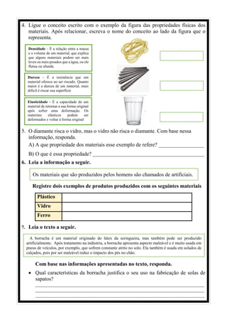 4. Ligue o conceito escrito com o exemplo da figura das propriedades físicas dos
materiais. Após relacionar, escreva o nome do conceito ao lado da figura que o
representa.
5. O diamante risca o vidro, mas o vidro não risca o diamante. Com base nessa
informação, responda.
A) A que propriedade dos materiais esse exemplo de refere? _________________
B) O que é essa propriedade? _________________________________________________
6. Leia a informação a seguir.
Registre dois exemplos de produtos produzidos com os seguintes materiais
Plástico
Vidro
Ferro
7. Leia o texto a seguir.
Com base nas informações apresentadas no texto, responda.
• Qual características da borracha justifica o seu uso na fabricação de solas de
sapatos?
__________________________________________________________________________
__________________________________________________________________________
__________________________________________________________________________
Densidade – É a relação entre a massa
e o volume de um material, que explica
que alguns materiais podem ser mais
leves ou mais pesados que a água, ou ele
flutua ou afunda.
Dureza – É a resistência que um
material oferece ao ser riscado. Quanto
maior é a dureza de um material, mais
difícil é riscar sua superfície
Elasticidade - É a capacidade de um
material de retornar a sua forma original
após sofrer uma deformação. Os
materiais elásticos podem ser
deformados e voltar à forma original
Os materiais que são produzidos pelos homens são chamados de artificiais.
A borracha é um material originado do látex da seringueira, mas também pode ser produzido
artificialmente. Após tratamento na indústria, a borracha apresenta aspecto maleável e é muito usada em
pneus de veículos, por exemplo, que sofrem constante atrito no solo. Ela também é usada em solados de
calçados, pois por ser maleável reduz o impacto dos pés no chão.
 