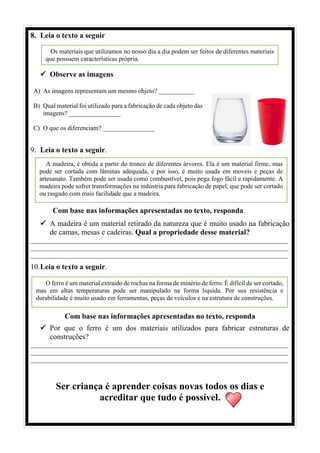 8. Leia o texto a seguir
✓ Observe as imagens
A) As imagens representam um mesmo objeto? ___________
B) Qual material foi utilizado para a fabricação de cada objeto das
imagens? ________________
C) O que os diferenciam? ________________
9. Leia o texto a seguir.
Com base nas informações apresentadas no texto, responda
✓ A madeira é um material retirado da natureza que é muito usado na fabricação
de camas, mesas e cadeiras. Qual a propriedade desse material?
________________________________________________________________________________
________________________________________________________________________________
________________________________________________________________________________
10.Leia o texto a seguir.
Com base nas informações apresentadas no texto, responda
✓ Por que o ferro é um dos materiais utilizados para fabricar estruturas de
construções?
________________________________________________________________________________
________________________________________________________________________________
________________________________________________________________________________
Ser criança é aprender coisas novas todos os dias e
acreditar que tudo é possível.
Os materiais que utilizamos no nosso dia a dia podem ser feitos de diferentes materiais
que possuem características própria.
A madeira, é obtida a partir do tronco de diferentes árvores. Ela é um material firme, mas
pode ser cortada com lâminas adequada, e por isso, é muito usada em moveis e peças de
artesanato. Também pode ser usada como combustível, pois pega fogo fácil e rapidamente. A
madeira pode sofrer transformações na indústria para fabricação de papel, que pode ser cortado
ou rasgado com mais facilidade que a madeira.
O ferro é um material extraído de rochas na forma de minério de ferro. É difícil de ser cortado,
mas em altas temperaturas pode ser manipulado na forma liquida. Por sua resistência e
durabilidade é muito usado em ferramentas, peças de veículos e na estrutura de construções.
 