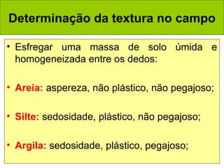 Determinação da textura no campo
• Esfregar uma massa de solo úmida e
homogeneizada entre os dedos:
• Areia: aspereza, não plástico, não pegajoso;
• Silte: sedosidade, plástico, não pegajoso;
• Argila: sedosidade, plástico, pegajoso;

 
