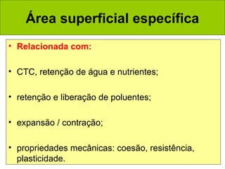 Área superficial específica
• Relacionada com:
• CTC, retenção de água e nutrientes;
• retenção e liberação de poluentes;
• expansão / contração;
• propriedades mecânicas: coesão, resistência,
plasticidade.

 