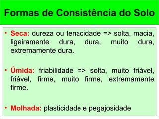 Formas de Consistência do Solo
• Seca: dureza ou tenacidade => solta, macia,
ligeiramente dura, dura, muito dura,
extremamente dura.
• Úmida: friabilidade => solta, muito friável,
friável, firme, muito firme, extremamente
firme.
• Molhada: plasticidade e pegajosidade

 