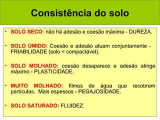 Consistência do solo
• SOLO SECO: não há adesão e coesão máxima - DUREZA.
• SOLO ÚMIDO: Coesão e adesão atuam conjuntamente FRIABILIDADE (solo < compactável).
• SOLO MOLHADO: coesão desaparece e adesão atinge
máximo - PLASTICIDADE.
• MUITO MOLHADO: filmes de água que
partículas. Mais espessos - PEGAJOSIDADE.
• SOLO SATURADO: FLUIDEZ.

recobrem

 