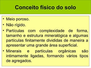 Conceito físico do solo
• Meio poroso.
• Não rígido.
• Partículas com complexidade de forma,
tamanho e estrutura mineralógica e algumas
partículas finitamente divididas de maneira a
apresentar uma grande área superficial.
• Minerais e partículas orgânicas são
intimamente ligadas, formando vários tipos
de agregados.

 
