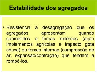 Estabilidade dos agregados
• Resistência à desagregação que os
agregados
apresentam
quando
submetidos a forças externas (ação
implementos agrícolas e impacto gota
chuva) ou forças internas (compressão de
ar, expansão/contração) que tendem a
rompê-los.

 