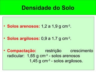 Densidade do Solo
• Solos arenosos: 1,2 a 1,9 g cm-3.
• Solos argilosos: 0,9 a 1.7 g cm-3.
• Compactação:
restrição
crescimento
radicular: 1,65 g cm-3 - solos arenosos
1,45 g cm-3 - solos argilosos.

 