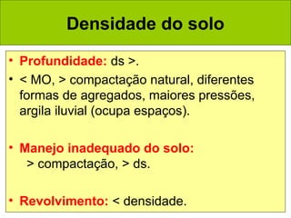 Densidade do solo
• Profundidade: ds >.
• < MO, > compactação natural, diferentes
formas de agregados, maiores pressões,
argila iluvial (ocupa espaços).
• Manejo inadequado do solo:
> compactação, > ds.
• Revolvimento: < densidade.

 
