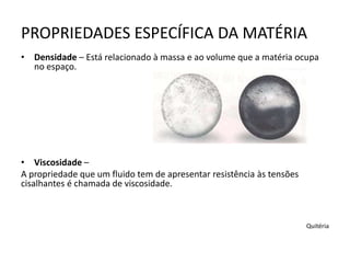 PROPRIEDADES ESPECÍFICA DA MATÉRIA
• Densidade – Está relacionado à massa e ao volume que a matéria ocupa
no espaço.
• Viscosidade –
A propriedade que um fluido tem de apresentar resistência às tensões
cisalhantes é chamada de viscosidade.
Quitéria
 