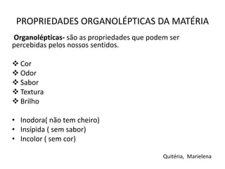 PROPRIEDADES ORGANOLÉPTICAS DA MATÉRIA
Organolépticas- são as propriedades que podem ser
percebidas pelos nossos sentidos.
 Cor
 Odor
 Sabor
 Textura
 Brilho
• Inodora( não tem cheiro)
• Insípida ( sem sabor)
• Incolor ( sem cor)
Quitéria, Marielena
 