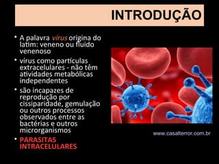 INTRODUÇÃO
• A palavra vírus origina do
latim: veneno ou fluido
venenoso
• vírus como partículas
extracelulares - não têm
atividades metabólicas
independentes
• são incapazes de
reprodução por
cissiparidade, gemulação
ou outros processos
observados entre as
bactérias e outros
microrganismos
• PARASITAS
INTRACELULARES
www.casalterror.com.br
 