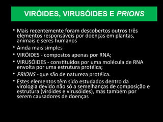 VIRÓIDES, VIRUSÓIDES E PRIONS
• Mais recentemente foram descobertos outros três
elementos responsáveis por doenças em plantas,
animais e seres humanos
• Ainda mais simples
• VIRÓIDES - compostos apenas por RNA;
• VIRUSÓIDES - constituídos por uma molécula de RNA
envolta por uma estrutura protéica;
• PRIONS - que são de natureza protéica.
• Estes elementos têm sido estudados dentro da
virologia devido não só a semelhanças de composição e
estrutura (viróides e virusóides), mas também por
serem causadores de doenças
 