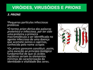 3. PRIONS
•Pequenas partículas infecciosas
protéicas
•O termo prion deriva das palavras
proteínico e infeccioso, por ter sido
uma proteína a primeira
macromolécula a ser identificada no
agente infeccioso de uma doença
que acomete ovinos e caprinos,
conhecida pelo nome scrapie.
•Os prions parecem constituir, assim,
uma exceção ao princípio biológico
fundamental de que os ácidos
nucléicos seriam os elementos
mínimos de caracterização da
identidade e vitalidade dos seres.
VIRÓIDES, VIRUSÓIDES E PRIONS
 