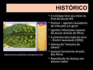 HISTÓRICO
• A virologia teve seu início no
final do século XIX
• Pasteur – agentes causadores
de infecções em geral
• agentes infecciosos capazes
de passar através de filtros
• A primeira descrição do vírus
- Dmitrii Iwanowski (1892)
• doença do “mosaico do
tabaco”
• passava livremente através
dos filtros
• Reprodução da doença em
plantas sadias
albericomarcosbioifes.wordpress.com
 