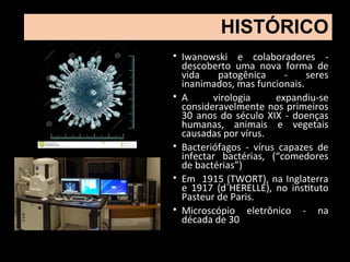 • Iwanowski e colaboradores -
descoberto uma nova forma de
vida patogênica - seres
inanimados, mas funcionais.
• A virologia expandiu-se
consideravelmente nos primeiros
30 anos do século XIX - doenças
humanas, animais e vegetais
causadas por vírus.
• Bacteriófagos - vírus capazes de
infectar bactérias, (“comedores
de bactérias”)
• Em 1915 (TWORT), na Inglaterra
e 1917 (d`HERELLE), no instituto
Pasteur de Paris.
• Microscópio eletrônico - na
década de 30
HISTÓRICO
 