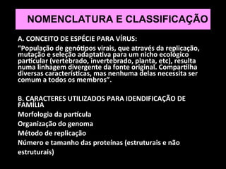 NOMENCLATURA E CLASSIFICAÇÃO
A. CONCEITO DE ESPÉCIE PARA VÍRUS:
“População de genótipos virais, que através da replicação,
mutação e seleção adaptativa para um nicho ecológico
particular (vertebrado, invertebrado, planta, etc), resulta
numa linhagem divergente da fonte original. Compartilha
diversas características, mas nenhuma delas necessita ser
comum a todos os membros”.
B. CARACTERES UTILIZADOS PARA IDENDIFICAÇÃO DE
FAMÍLIA
Morfologia da partícula
Organização do genoma
Método de replicação
Número e tamanho das proteínas (estruturais e não
estruturais)
 