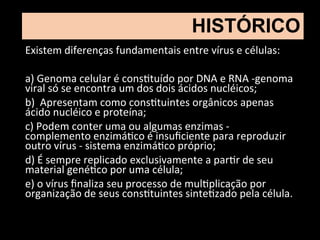 Existem diferenças fundamentais entre vírus e células:
a) Genoma celular é constituído por DNA e RNA -genoma
viral só se encontra um dos dois ácidos nucléicos;
b) Apresentam como constituintes orgânicos apenas
ácido nucléico e proteína;
c) Podem conter uma ou algumas enzimas -
complemento enzimático é insuficiente para reproduzir
outro vírus - sistema enzimático próprio;
d) É sempre replicado exclusivamente a partir de seu
material genético por uma célula;
e) o vírus finaliza seu processo de multiplicação por
organização de seus constituintes sintetizado pela célula.
HISTÓRICO
 