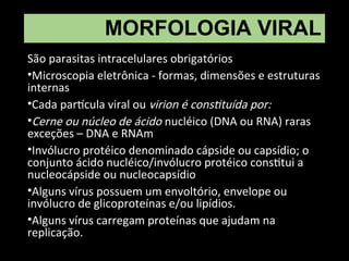 MORFOLOGIA VIRAL
São parasitas intracelulares obrigatórios
•Microscopia eletrônica - formas, dimensões e estruturas
internas
•Cada partícula viral ou virion é constituída por:
•Cerne ou núcleo de ácido nucléico (DNA ou RNA) raras
exceções – DNA e RNAm
•Invólucro protéico denominado cápside ou capsídio; o
conjunto ácido nucléico/invólucro protéico constitui a
nucleocápside ou nucleocapsídio
•Alguns vírus possuem um envoltório, envelope ou
invólucro de glicoproteínas e/ou lipídios.
•Alguns vírus carregam proteínas que ajudam na
replicação.
 