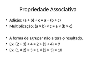 Propriedade Associativa
• Adição: (a + b) + c = a + (b + c)
• Multiplicação: (a × b) × c = a × (b × c)
• A forma de agrupar não altera o resultado.
• Ex: (2 + 3) + 4 = 2 + (3 + 4) = 9
• Ex: (1 × 2) × 5 = 1 × (2 × 5) = 10
 