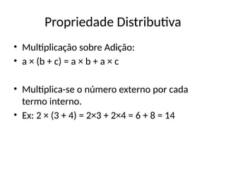 Propriedade Distributiva
• Multiplicação sobre Adição:
• a × (b + c) = a × b + a × c
• Multiplica-se o número externo por cada
termo interno.
• Ex: 2 × (3 + 4) = 2×3 + 2×4 = 6 + 8 = 14
 