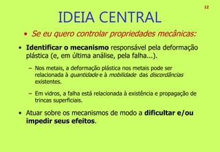 • Se eu quero controlar propriedades mecânicas:
• Identificar o mecanismo responsável pela deformação
plástica (e, em última análise, pela falha...).
– Nos metais, a deformação plástica nos metais pode ser
relacionada à quantidade e à mobilidade das discordâncias
existentes.
– Em vidros, a falha está relacionada à existência e propagação de
trincas superficiais.
• Atuar sobre os mecanismos de modo a dificultar e/ou
impedir seus efeitos.
12
IDEIA CENTRAL
 