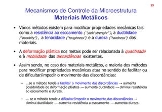 • Vários métodos existem para modificar propriedades mecânicas tais
como a resistência ao escoamento ( “yield strenght” ), a ductilidade
(“ductitlity”) , a tenacidade (“toughness”) e a dureza (“hardness”) dos
materiais.
• A deformação plástica nos metais pode ser relacionada à quantidade
e à mobilidade das discordâncias existentes.
• Assim sendo, no caso dos materiais metálicos, a maioria dos métodos
para modificar propriedades mecânicas atua no sentido de facilitar ou
de dificultar/impedir o movimento das discordâncias:
– ...se o método tende a facilitar o movimento das discordâncias → aumenta
possibilidade de deformação plástica → aumenta ductilidade → diminui resistência
ao escoamento e dureza.
– ... se o método tende a dificultar/impedir o movimento das discordâncias →
diminui ductilidade → aumenta resistência a escoamento → aumenta dureza.
13
Mecanismos de Controle da Microestrutura
Materiais Metálicos
 