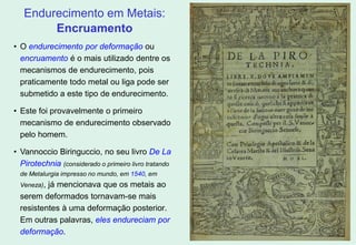 15
• O endurecimento por deformação ou
encruamento é o mais utilizado dentre os
mecanismos de endurecimento, pois
praticamente todo metal ou liga pode ser
submetido a este tipo de endurecimento.
• Este foi provavelmente o primeiro
mecanismo de endurecimento observado
pelo homem.
• Vannoccio Biringuccio, no seu livro De La
Pirotechnia (considerado o primeiro livro tratando
de Metalurgia impresso no mundo, em 1540, em
Veneza), já mencionava que os metais ao
serem deformados tornavam-se mais
resistentes à uma deformação posterior.
Em outras palavras, eles endureciam por
deformação.
Endurecimento em Metais:
Encruamento
 
