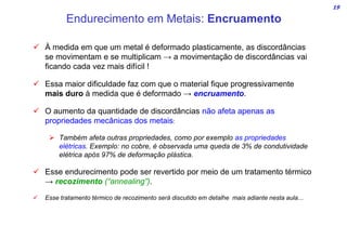 19
 À medida em que um metal é deformado plasticamente, as discordâncias
se movimentam e se multiplicam → a movimentação de discordâncias vai
ficando cada vez mais difícil !
 Essa maior dificuldade faz com que o material fique progressivamente
mais duro à medida que é deformado → encruamento.
 O aumento da quantidade de discordâncias não afeta apenas as
propriedades mecânicas dos metais:
 Também afeta outras propriedades, como por exemplo as propriedades
elétricas. Exemplo: no cobre, é observada uma queda de 3% de condutividade
elétrica após 97% de deformação plástica.
 Esse endurecimento pode ser revertido por meio de um tratamento térmico
→ recozimento (“annealing”).
 Esse tratamento térmico de recozimento será discutido em detalhe mais adiante nesta aula...
Endurecimento em Metais: Encruamento
 
