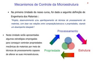 Mecanismos de Controle da Microestrutura
• Na primeira Unidade do nosso curso, foi dada a seguinte definição de
Engenharia dos Materiais :
“Projeto, desenvolvimento e/ou aperfeiçoamento de técnicas de processamento de
materiais, com base nas relações entre composição/estrutura e propriedades, visando
um desempenho desejado”.
2
• Nesta Unidade serão apresentadas
algumas estratégias empregadas
para conseguir controlar propriedades
mecânicas de materiais por meio de
técnicas de processamento capazes
de alterar as suas microestruturas.
 