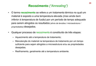 • O termo recozimento se refere a um tratamento térmico no qual um
material é exposto a uma temperatura elevada (mas ainda bem
inferior à temperatura de fusão) por um período de tempo adequado
para serem atingidos os resultados (alívio de tensões / microestrutura /
propriedades) desejados.
• Qualquer processo de recozimento é constituído de três etapas:
– Aquecimento até a temperatura de tratamento;
– Manutenção do material na temperatura de tratamento por um tempo
suficiente para sejam atingidos a microestrutura e/ou as propriedades
desejadas;
– Resfriamento, geralmente até a temperatura ambiente.
23
Recozimento (“Annealing”)
 