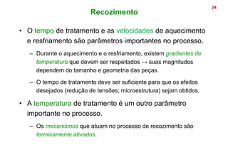 • O tempo de tratamento e as velocidades de aquecimento
e resfriamento são parâmetros importantes no processo.
– Durante o aquecimento e o resfriamento, existem gradientes de
temperatura que devem ser respeitados → suas magnitudes
dependem do tamanho e geometria das peças.
– O tempo de tratamento deve ser suficiente para que os efeitos
desejados (redução de tensões; microestrutura) sejam obtidos.
• A temperatura de tratamento é um outro parâmetro
importante no processo.
– Os mecanismos que atuam no processo de recozimento são
termicamente ativados.
24
Recozimento
 