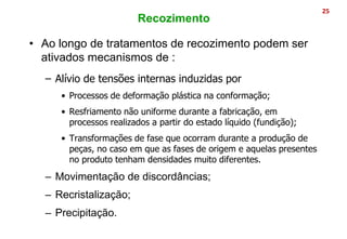 • Ao longo de tratamentos de recozimento podem ser
ativados mecanismos de :
– Alívio de tensões internas induzidas por
• Processos de deformação plástica na conformação;
• Resfriamento não uniforme durante a fabricação, em
processos realizados a partir do estado líquido (fundição);
• Transformações de fase que ocorram durante a produção de
peças, no caso em que as fases de origem e aquelas presentes
no produto tenham densidades muito diferentes.
– Movimentação de discordâncias;
– Recristalização;
– Precipitação.
25
Recozimento
 