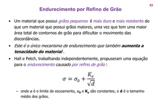 Endurecimento por Refino de Grão
33
• Um material que possui grãos pequenos é mais duro e mais resistente do
que um material que possui grãos maiores, uma vez que tem uma maior
área total de contornos de grão para dificultar o movimento das
discordâncias.
• Este é o único mecanismo de endurecimento que também aumenta a
tenacidade do material .
• Hall e Petch, trabalhando independentemente, propuseram uma equação
para o endurecimento causado por refino de grão :
– onde s é o limite de escoamento, s0 e Ke são constantes, e d é o tamanho
médio dos grãos.
 