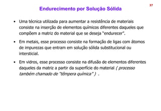Endurecimento por Solução Sólida
• Uma técnica utilizada para aumentar a resistência de materiais
consiste na inserção de elementos químicos diferentes daqueles que
compõem a matriz do material que se deseja “endurecer”.
• Em metais, esse processo consiste na formação de ligas com átomos
de impurezas que entram em solução sólida substitucional ou
intersticial.
• Em vidros, esse processo consiste na difusão de elementos diferentes
daqueles da matriz a partir da superfície do material ( processo
também chamado de “têmpera química” ) .
37
 