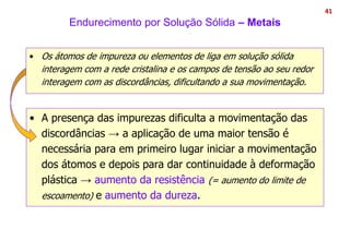 Endurecimento por Solução Sólida – Metais
• A presença das impurezas dificulta a movimentação das
discordâncias → a aplicação de uma maior tensão é
necessária para em primeiro lugar iniciar a movimentação
dos átomos e depois para dar continuidade à deformação
plástica → aumento da resistência (= aumento do limite de
escoamento) e aumento da dureza.
41
• Os átomos de impureza ou elementos de liga em solução sólida
interagem com a rede cristalina e os campos de tensão ao seu redor
interagem com as discordâncias, dificultando a sua movimentação.
 