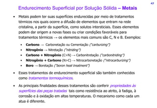 43
Endurecimento Superficial por Solução Sólida – Metais
• Metais podem ter suas superfícies endurecidas por meio de tratamentos
térmicos nos quais ocorre a difusão de elementos que entram na rede
cristalina, a partir da superfície, como solutos intersticiais. Esses elementos
podem dar origem a novas fases ou criar condições favoráveis para
tratamentos térmicos → os elementos mais comuns são C, N e B. Exemplos:
• Carbono → Carbonetação ou Cementação (“carburizing”)
• Nitrogênio → Nitretação (“nitriding”)
• Carbono + Nitrogênio (C>N) → Carbonitretação (“carbonitriding”)
• Nitrogênio + Carbono (N>C) → Nitrocarbonetação (“nitrocarburizing”)
• Boro → Boretação (“boron heat treatment”)
• Esses tratamentos de endurecimento superficial são também conhecidos
como tratamentos termoquímicos.
• As principais finalidades desses tratamentos são conferir propriedades às
superfícies das peças tratadas tais como resistência ao atrito, à fadiga, à
corrosão e à oxidação em altas temperaturas. O mecanismo como cada um
atua é diferente.
 