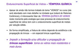 45
• Apesar de ainda não termos tratado do tema “VIDROS” no curso (ele
será abordado com mais detalhe na Unidade que tratará de Materiais
Cerâmicos), é interessante falar da TÊMPERA QUÍMICA DE VIDROS
neste momento pela analogia que esse processo de endurecimento
superficial de vidros tem com o endurecimento superficial de metais
por solução sólida.
• De forma simplificada, a fratura de vidros depende da existência e da
propagação de trincas → em especial trincas superficiais.
• Impedir a formação e/ou dificultar a propagação de
trincas superficiais torna os vidros mais resistentes e
mais duros.
Endurecimento Superficial de Vidros – TÊMPERA QUÍMICA
 