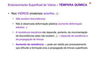 46
• Nos VIDROS (materiais amorfos...) :
• Não existem discordâncias
• Não é observada deformação plástica (somente deformação
elástica...)
• A resistência mecânica não depende, portanto, da movimentação
de discordâncias (elas não existem...) → depende da existência e
da propagação de trincas
• Aumento da resistência → pode ser obtido por processamento
que dificulte a formação e/ou a propagação de trincas superficiais
Endurecimento Superficial de Vidros – TÊMPERA QUÍMICA
 