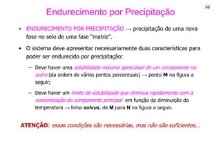 Endurecimento por Precipitação
• ENDURECIMENTO POR PRECIPITAÇÃO → precipitação de uma nova
fase no seio de uma fase “matriz”.
• O sistema deve apresentar necessariamente duas características para
poder ser endurecido por precipitação:
– Deve haver uma solubilidade máxima apreciável de um componente no
outro (da ordem de vários pontos percentuais) → ponto M na figura a
seguir;
– Deve haver um limite de solubilidade que diminua rapidamente com a
concentração do componente principal em função da diminuição da
temperatura → linha solvus, de M para N na figura a seguir.
ATENÇÃO: essas condições são necessárias, mas não são suficientes...
50
 