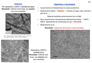 64
TÊMPERA
Aço aquecido a 1100oC e resfriado em água
Resultado: material muito frágil, que quebra
com uma martelada
Aquecido a 1100oC e
resfriado ao ar
Resultado: material mais
tenaz, que amassa com
uma martelada
TÊMPERA E REVENIDO
• Aquecimento em temperaturas no campo austenítico.
• Resfriamento rápido = Têmpera → imersão em água, óleo, polímero,
jato de ar, ....
Material resultante extremamente duro e frágil.
• Novo aquecimento a temperaturas relativamente baixas → 250oC-
600oC, dependendo da composição do aço = Revenido.
• Resfriamento ao ar
Resultado: material de alta dureza e alta tenacidade.
 