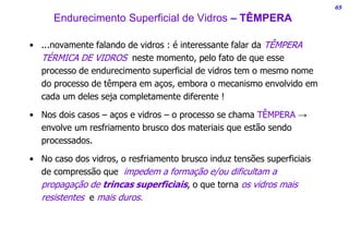 65
• ...novamente falando de vidros : é interessante falar da TÊMPERA
TÉRMICA DE VIDROS neste momento, pelo fato de que esse
processo de endurecimento superficial de vidros tem o mesmo nome
do processo de têmpera em aços, embora o mecanismo envolvido em
cada um deles seja completamente diferente !
• Nos dois casos – aços e vidros – o processo se chama TÊMPERA →
envolve um resfriamento brusco dos materiais que estão sendo
processados.
• No caso dos vidros, o resfriamento brusco induz tensões superficiais
de compressão que impedem a formação e/ou dificultam a
propagação de trincas superficiais, o que torna os vidros mais
resistentes e mais duros.
Endurecimento Superficial de Vidros – TÊMPERA
 