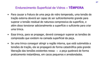 67
• Para causar a fratura de uma peça de vidro temperado, uma tensão de
tração externa deverá ser capaz de ser suficientemente grande para
superar a tensão residual de natureza compressiva da superfície, e
além disso tensionar adicionalmente a superfície o suficiente para criar
uma trinca.
• Essa trinca, para se propagar, deverá conseguir superar as tensões de
compressão que existem na camada superficial da peça.
• Se uma trinca conseguir atingir a região interna, que está submetida a
tensões de tração, ela se propagará de forma catastrófica pela grande
liberação das tensões existentes nessa → a peça quebrará de forma
praticamente instantânea, em cacos pequenos e arredondados.
Endurecimento Superficial de Vidros – TÊMPERA
 