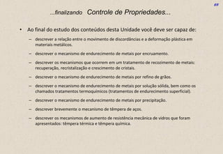 69
...finalizando Controle de Propriedades...
• Ao final do estudo dos conteúdos desta Unidade você deve ser capaz de:
– descrever a relação entre o movimento de discordâncias e a deformação plástica em
materiais metálicos.
– descrever o mecanismo de endurecimento de metais por encruamento.
– descrever os mecanismos que ocorrem em um tratamento de recozimento de metais:
recuperação, recristalização e crescimento de cristais.
– descrever o mecanismo de endurecimento de metais por refino de grãos.
– descrever o mecanismo de endurecimento de metais por solução sólida, bem como os
chamados tratamentos termoquímicos (tratamentos de endurecimento superficial).
– descrever o mecanismo de endurecimento de metais por precipitação.
– descrever brevemente o mecanismo de têmpera de aços.
– descrever os mecanismos de aumento de resistência mecânica de vidros que foram
apresentados: têmpera térmica e têmpera química.
 