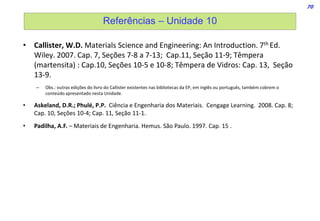 70
Referências – Unidade 10
• Callister, W.D. Materials Science and Engineering: An Introduction. 7th Ed.
Wiley. 2007. Cap. 7, Seções 7-8 a 7-13; Cap.11, Seção 11-9; Têmpera
(martensita) : Cap.10, Seções 10-5 e 10-8; Têmpera de Vidros: Cap. 13, Seção
13-9.
– Obs.: outras edições do livro do Callister existentes nas bibliotecas da EP, em inglês ou português, também cobrem o
conteúdo apresentado nesta Unidade.
• Askeland, D.R.; Phulé, P.P. Ciência e Engenharia dos Materiais. Cengage Learning. 2008. Cap. 8;
Cap. 10, Seções 10-4; Cap. 11, Seção 11-1.
• Padilha, A.F. – Materiais de Engenharia. Hemus. São Paulo. 1997. Cap. 15 .
 
